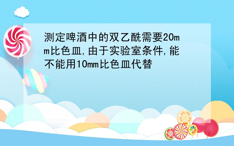 测定啤酒中的双乙酰需要20mm比色皿,由于实验室条件,能不能用10mm比色皿代替