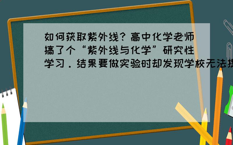 如何获取紫外线？高中化学老师搞了个“紫外线与化学”研究性学习。结果要做实验时却发现学校无法提供纯紫外线（不含可见光与红外