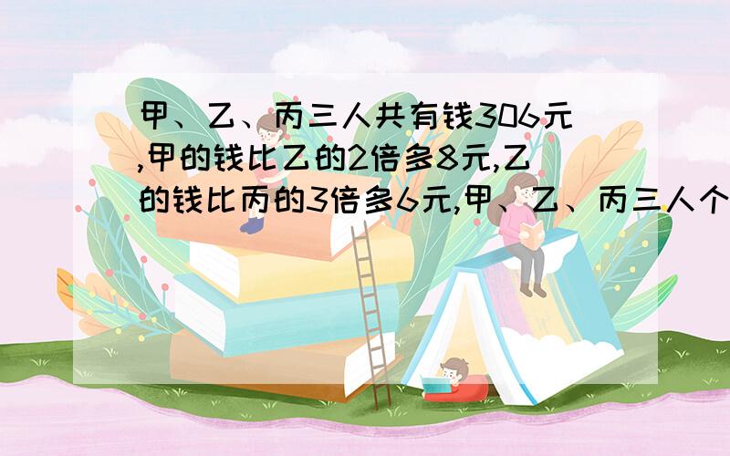 甲、乙、丙三人共有钱306元,甲的钱比乙的2倍多8元,乙的钱比丙的3倍多6元,甲、乙、丙三人个有多少元?