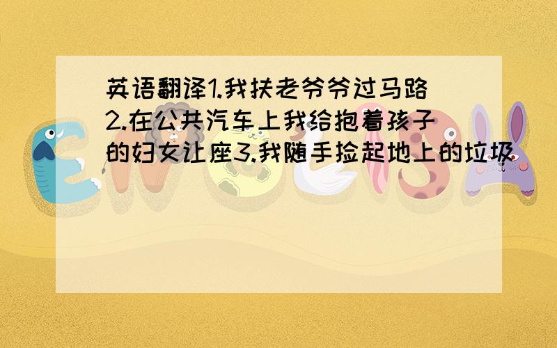 英语翻译1.我扶老爷爷过马路2.在公共汽车上我给抱着孩子的妇女让座3.我随手捡起地上的垃圾