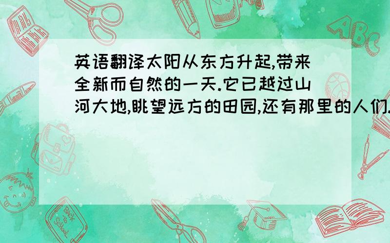 英语翻译太阳从东方升起,带来全新而自然的一天.它已越过山河大地,眺望远方的田园,还有那里的人们.他穿越了重重山脉和茫茫七