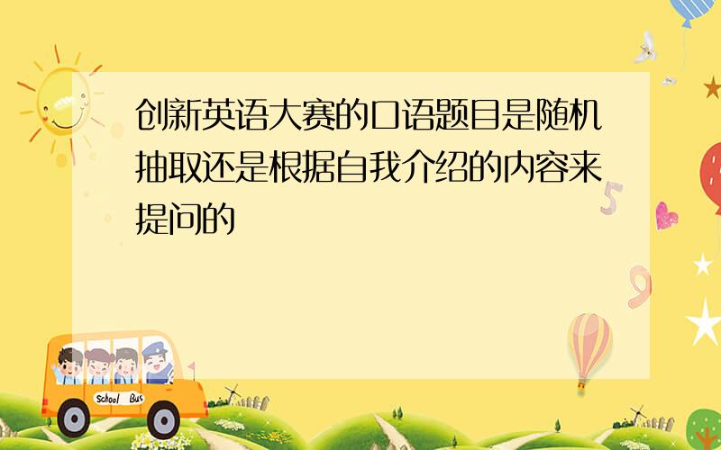 创新英语大赛的口语题目是随机抽取还是根据自我介绍的内容来提问的