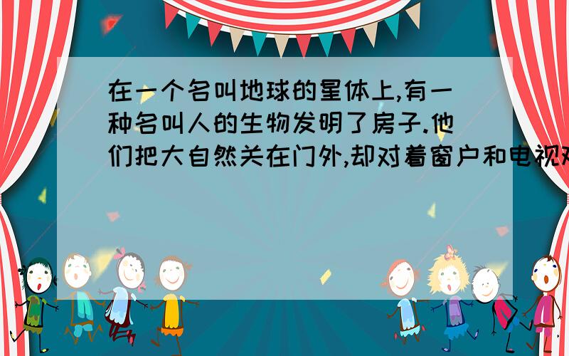 在一个名叫地球的星体上,有一种名叫人的生物发明了房子.他们把大自然关在门外,却对着窗户和电视观察世界;