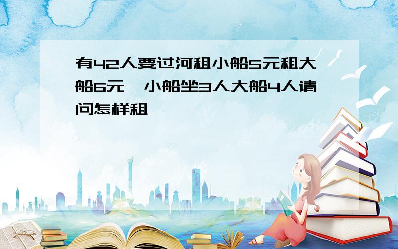 有42人要过河租小船5元租大船6元,小船坐3人大船4人请问怎样租