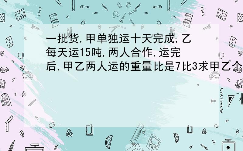 一批货,甲单独运十天完成,乙每天运15吨,两人合作,运完后,甲乙两人运的重量比是7比3求甲乙个运多少吨