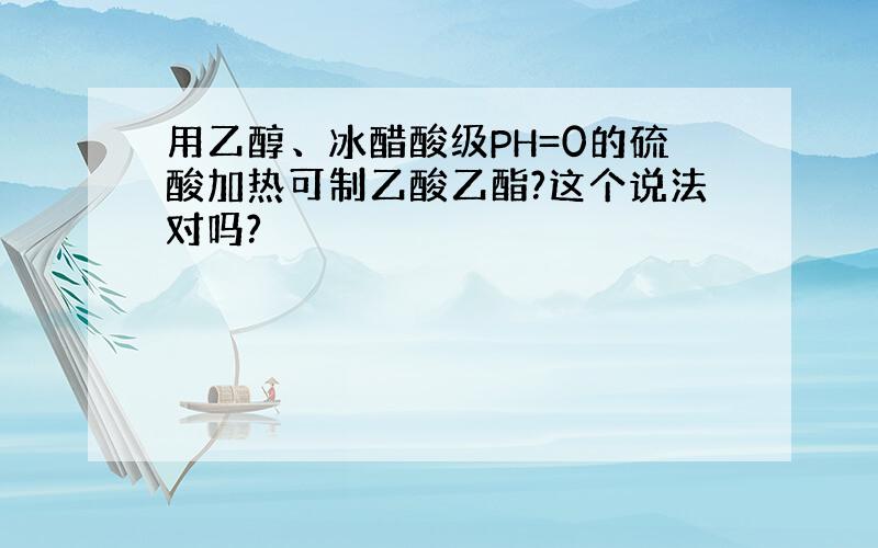 用乙醇、冰醋酸级PH=0的硫酸加热可制乙酸乙酯?这个说法对吗?