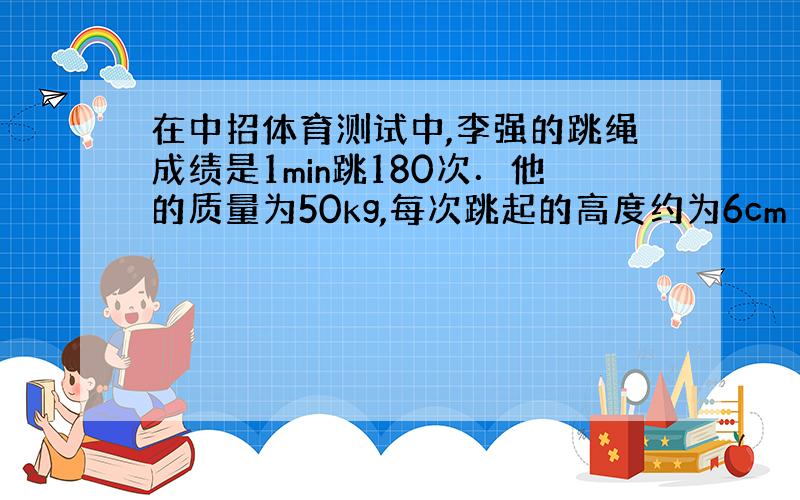 在中招体育测试中,李强的跳绳成绩是1min跳180次．他的质量为50kg,每次跳起的高度约为6cm