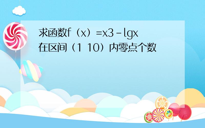 求函数f（x）=x3-lgx在区间（1 10）内零点个数