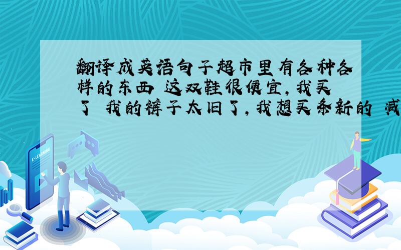 翻译成英语句子超市里有各种各样的东西 这双鞋很便宜,我买了 我的裤子太旧了,我想买条新的 减价书包每个5元 你可以以8美