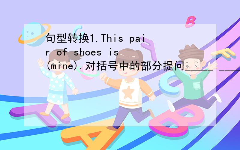 句型转换1.This pair of shoes is (mine).对括号中的部分提问_____ _____ this