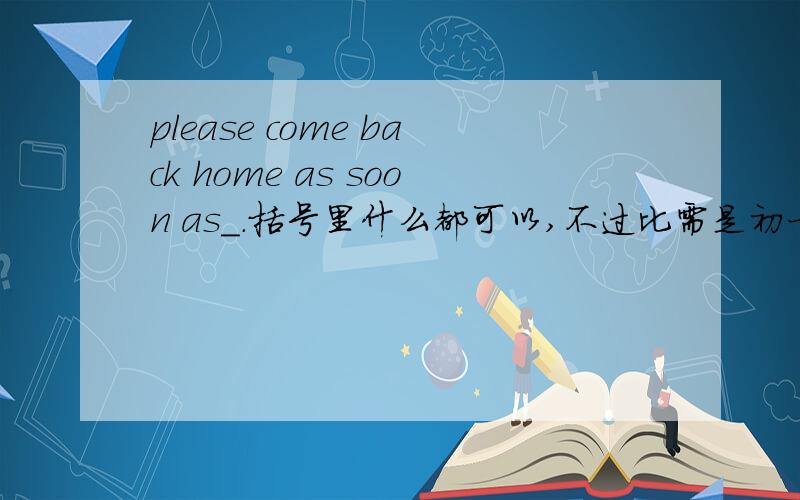 please come back home as soon as_.括号里什么都可以,不过比需是初一下（新目标）四单元范