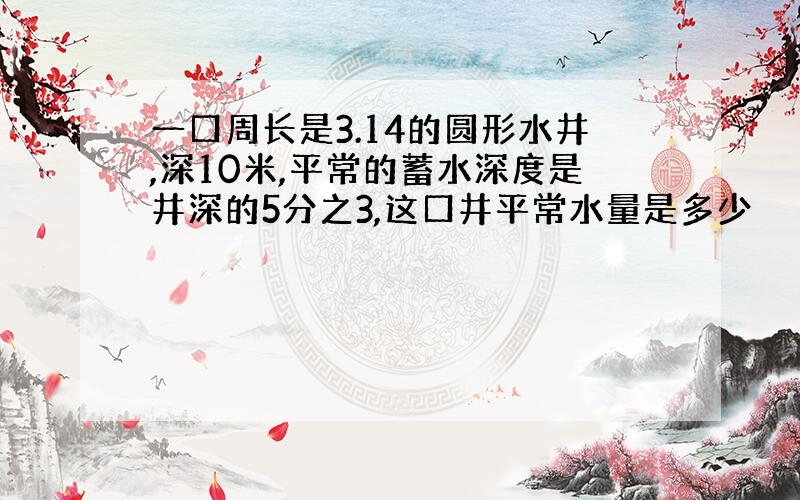 一口周长是3.14的圆形水井,深10米,平常的蓄水深度是井深的5分之3,这口井平常水量是多少