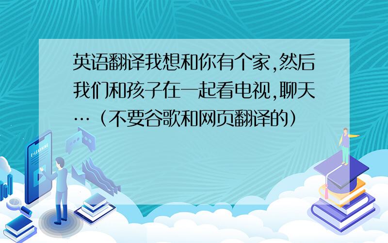 英语翻译我想和你有个家,然后我们和孩子在一起看电视,聊天…（不要谷歌和网页翻译的）