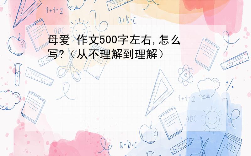 母爱 作文500字左右,怎么写?（从不理解到理解）