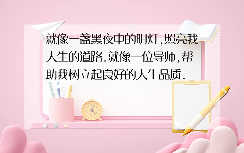 就像一盏黑夜中的明灯,照亮我人生的道路.就像一位导师,帮助我树立起良好的人生品质.