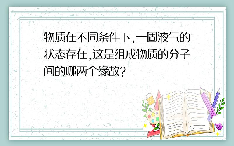 物质在不同条件下,一固液气的状态存在,这是组成物质的分子间的哪两个缘故?