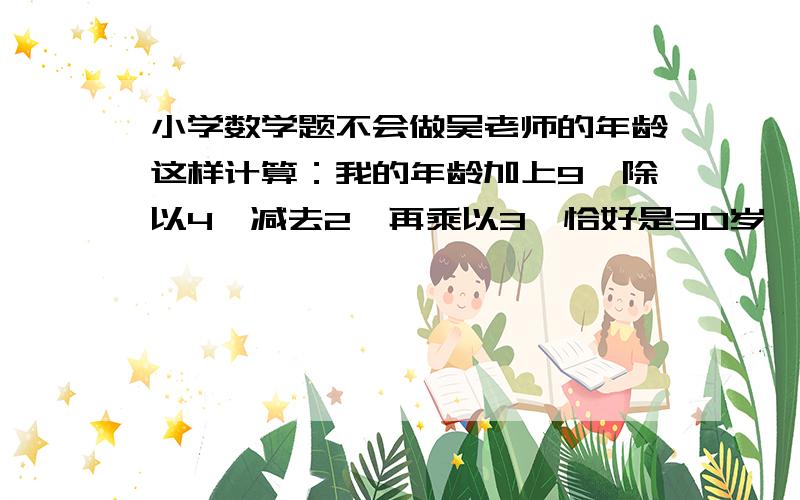 小学数学题不会做吴老师的年龄这样计算：我的年龄加上9,除以4,减去2,再乘以3,恰好是30岁,吴老师今年多少岁?