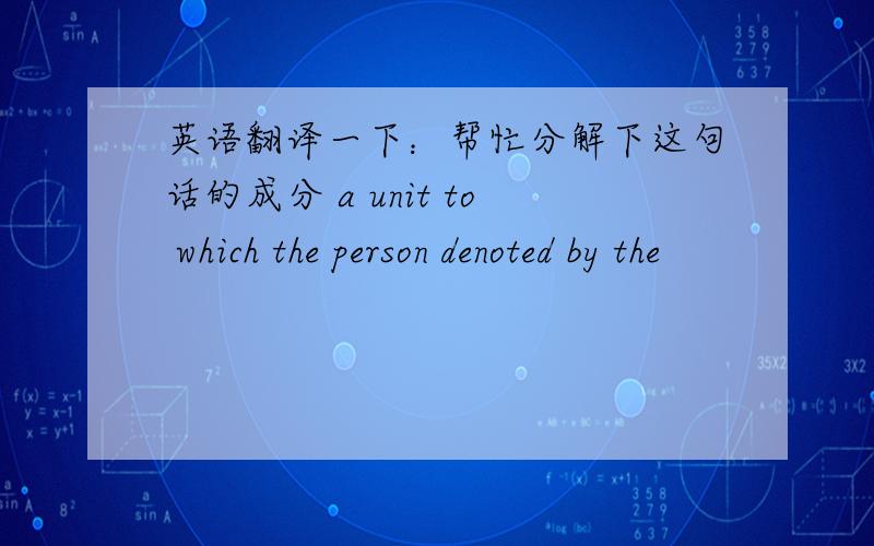 英语翻译一下：帮忙分解下这句话的成分 a unit to which the person denoted by the