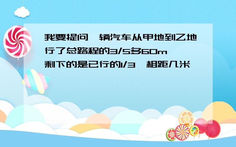 我要提问一辆汽车从甲地到乙地行了总路程的3/5多60m,剩下的是已行的1/3,相距几米