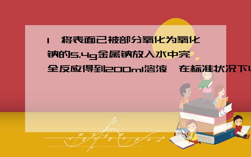 1、将表面已被部分氧化为氧化钠的5.4g金属钠放入水中完全反应得到200ml溶液,在标准状况下收集到气体1.12L氧气试