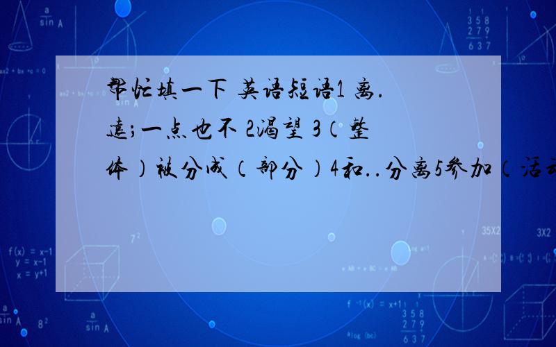 帮忙填一下 英语短语1 离.远；一点也不 2渴望 3（整体）被分成（部分）4和..分离5参加（活动）（两个） 6参加(会