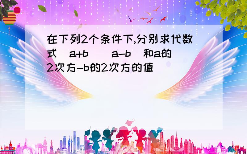 在下列2个条件下,分别求代数式（a+b）(a-b)和a的2次方-b的2次方的值