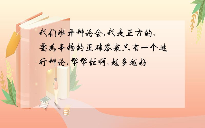 我们班开辩论会,我是正方的,要为事物的正确答案只有一个进行辩论,帮帮忙啊,越多越好