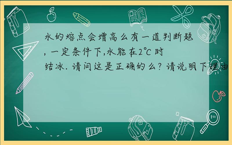 水的熔点会增高么有一道判断题, 一定条件下,水能在2℃时结冰. 请问这是正确的么? 请说明下理由 如果正确 说明下是在什