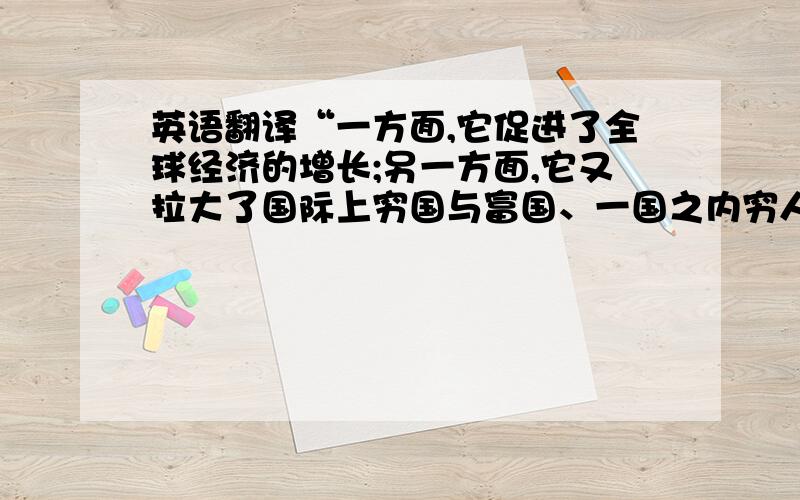 英语翻译“一方面,它促进了全球经济的增长;另一方面,它又拉大了国际上穷国与富国、一国之内穷人与富人的差距,引发了诸多的社