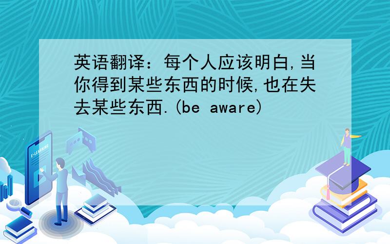 英语翻译：每个人应该明白,当你得到某些东西的时候,也在失去某些东西.(be aware)