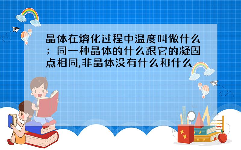 晶体在熔化过程中温度叫做什么；同一种晶体的什么跟它的凝固点相同,非晶体没有什么和什么