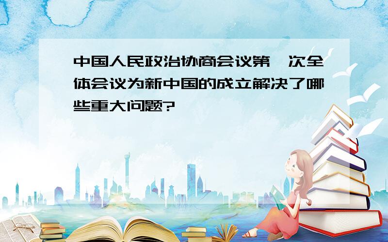 中国人民政治协商会议第一次全体会议为新中国的成立解决了哪些重大问题?