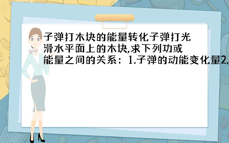 子弹打木块的能量转化子弹打光滑水平面上的木块,求下列功或能量之间的关系：1.子弹的动能变化量2.木块的动能变化量3.系统