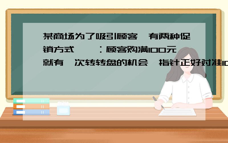 某商场为了吸引顾客,有两种促销方式,一：顾客购满100元就有一次转转盘的机会,指针正好对准100元.50元