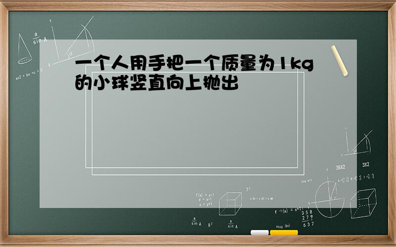 一个人用手把一个质量为1kg的小球竖直向上抛出