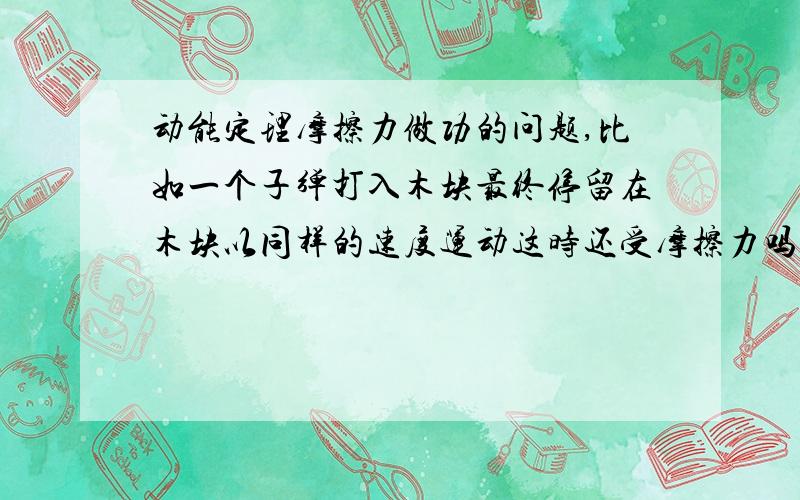 动能定理摩擦力做功的问题,比如一个子弹打入木块最终停留在木块以同样的速度运动这时还受摩擦力吗,我要求摩擦力对子弹做的功要