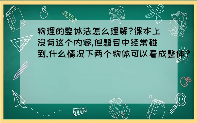 物理的整体法怎么理解?课本上没有这个内容,但题目中经常碰到.什么情况下两个物体可以看成整体?