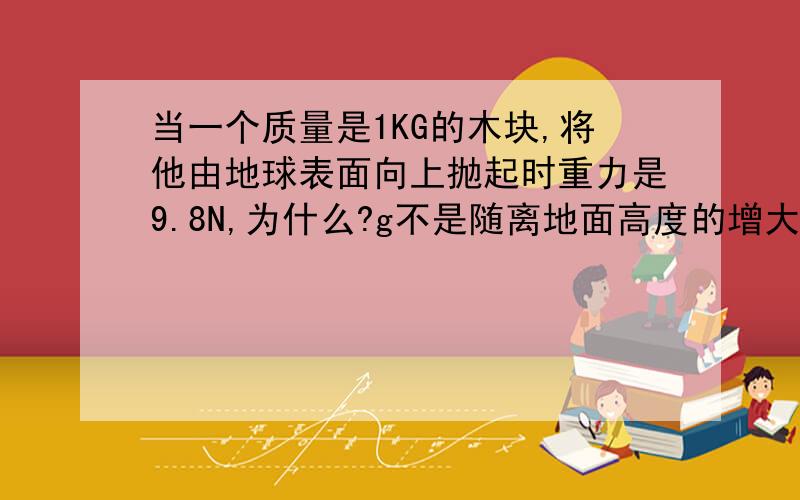 当一个质量是1KG的木块,将他由地球表面向上抛起时重力是9.8N,为什么?g不是随离地面高度的增大而减小吗?答案上说的是