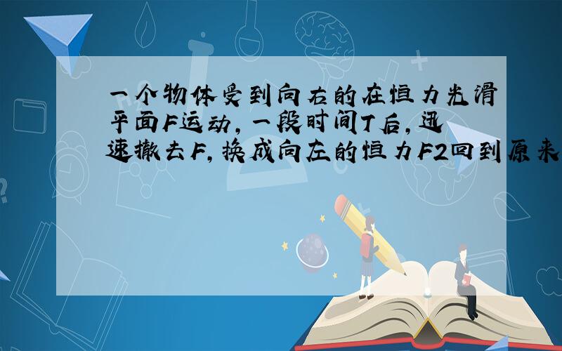 一个物体受到向右的在恒力光滑平面F运动,一段时间T后,迅速撤去F,换成向左的恒力F2回到原来位置,时间为T