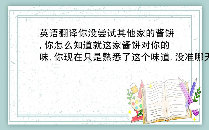 英语翻译你没尝试其他家的酱饼,你怎么知道就这家酱饼对你的味,你现在只是熟悉了这个味道,没准哪天旁边开了个别家的饭馆,你早