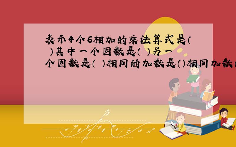 表示4个6相加的乘法算式是（ ）其中一个因数是（ ）另一个因数是（ ）相同的加数是（）相同加数的个数是（