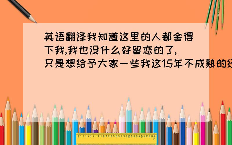 英语翻译我知道这里的人都舍得下我,我也没什么好留恋的了,只是想给予大家一些我这15年不成熟的经验''用英语该怎么说啊..