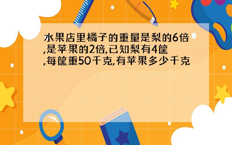 水果店里橘子的重量是梨的6倍,是苹果的2倍,已知梨有4筐,每筐重50千克,有苹果多少千克