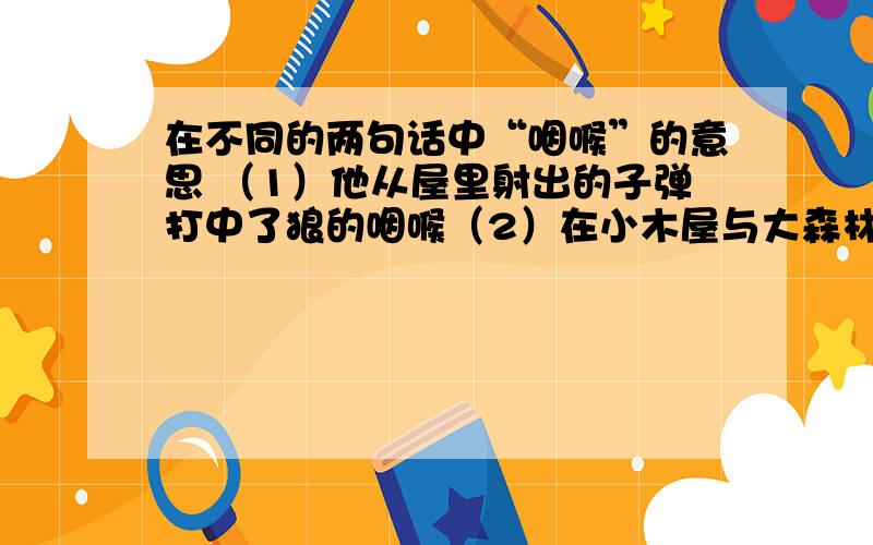 在不同的两句话中“咽喉”的意思 （1）他从屋里射出的子弹打中了狼的咽喉（2）在小木屋与大森林的咽喉道上