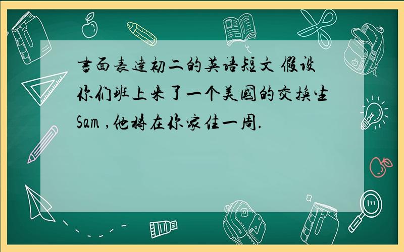 书面表达初二的英语短文 假设你们班上来了一个美国的交换生Sam ,他将在你家住一周.