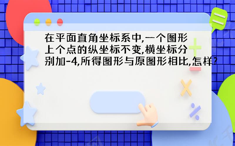 在平面直角坐标系中,一个图形上个点的纵坐标不变,横坐标分别加-4,所得图形与原图形相比,怎样?