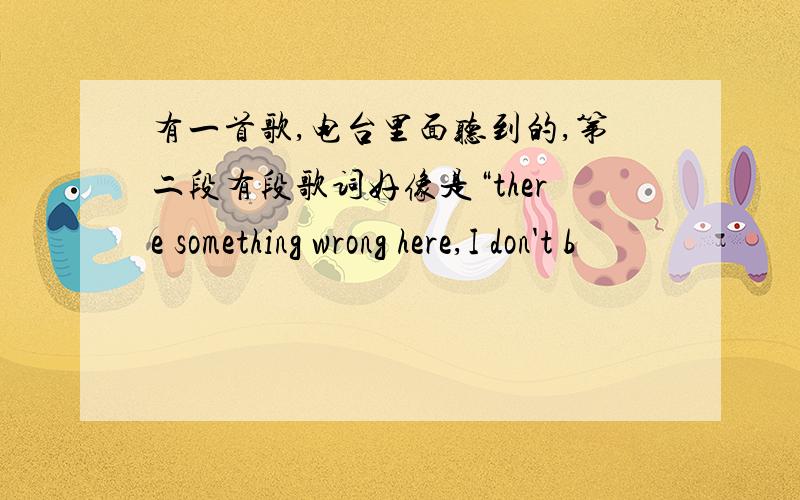 有一首歌,电台里面听到的,第二段有段歌词好像是“there something wrong here,I don't b