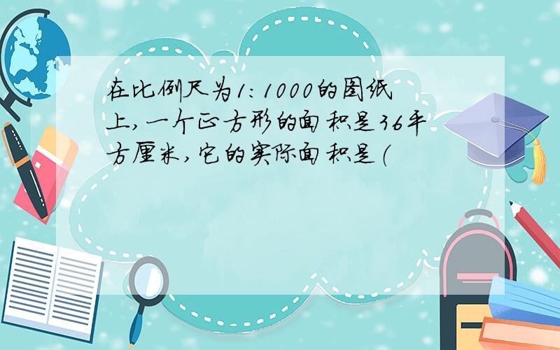 在比例尺为1：1000的图纸上,一个正方形的面积是36平方厘米,它的实际面积是（