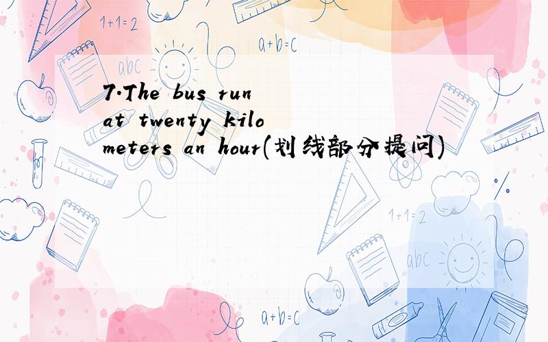 7.The bus run at twenty kilometers an hour(划线部分提问)