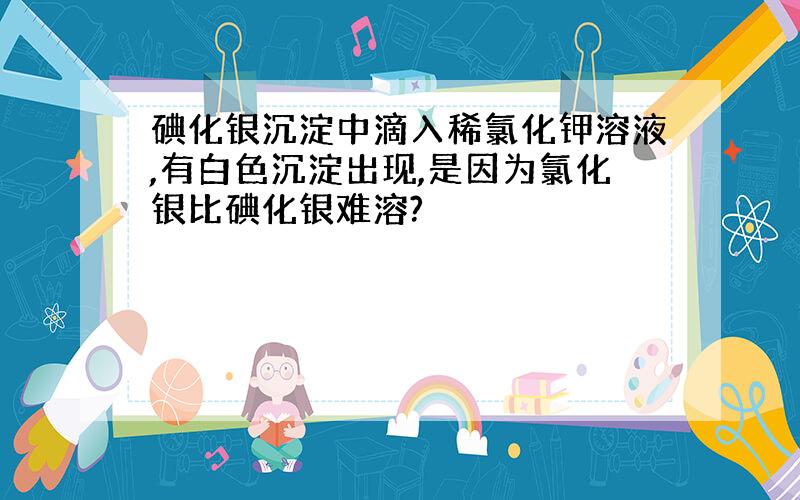 碘化银沉淀中滴入稀氯化钾溶液,有白色沉淀出现,是因为氯化银比碘化银难溶?